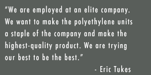 “We are employed at an elite company. We want to make polyethylene units a staple of the company and make the highest-quality product. We are trying our best to be the best.” — Eric Tukes